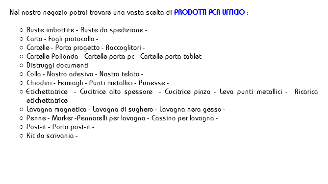 
Nel nostro negozio potrai trovare una vasta scelta di PRODOTTI PER UFFICIO : Buste imbottite - Buste da spedizione -
Carta - Fogli protocollo - Cartelle - Porta progetto - Raccoglitori -
Cartelle Polionda - Cartelle porta pc - Cartelle porta tablet
Distruggi documenti Colla - Nastro adesivo - Nastro telato -
Chiodini - Fermagli - Punti metallici - Punesse -
Etichettatrice - Cucitrice alto spessore - Cucitrice pinza - Leva punti metallici - Ricarica etichettatrice -
Lavagna magnetica - Lavagna di sughero - Lavagna nera gesso -
Penne - Marker -Pennarelli per lavagna - Cassino per lavagna -
Post-it - Porta post-it - Kit da scrivania -