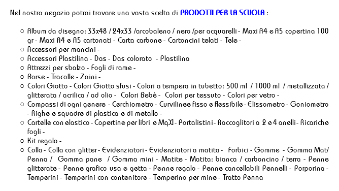 
Nel nostro negozio potrai trovare una vasta scelta di PRODOTTI PER LA SCUOLA : Album da disegno: 33x48 / 24x33 /arcobaleno / nero /per acquarelli - Maxi A4 e A5 copertina 100 gr - Maxi A4 e A5 cartonati - Carta carbone - Cartoncini telati - Tele - Accessori per mancini -
Accessori Plastilina - Das - Das colorato - Plastilina
Attrezzi per sbalzo - Fogli di rame -
Borse - Tracolle - Zaini - Colori Giotto - Colori Giotto sfusi - Colori a tempera in tubetto: 500 ml / 1000 ml / metallizzata / glitterata / acrilica / ad olio - Colori Bebè - Colori per tessuto - Colori per vetro -
Compassi di ogni genere - Cerchiometro - Curvilinee fisso e flessibile - Elissometro - Goniometro - Righe e squadre di plastica e di metallo - Cartelle con elastico - Copertine per libri e MqXI - Portalistini - Raccoglitori a 2 e 4 anelli - Ricariche fogli -
Kit regalo -
Colla - Colla con glitter - Evidenziatori - Evidenziatori a matita - Forbici - Gomme - Gomma Mat/Penna / Gomma pane / Gomma mini - Matite - Matita: bianca / carboncino / terra - Penne glitterate - Penne grafico usa e getta - Penne regalo - Penne cancellabili Pennelli - Porporina - Temperini - Temperini con contenitore - Temperino per mine - Tratto Penna 