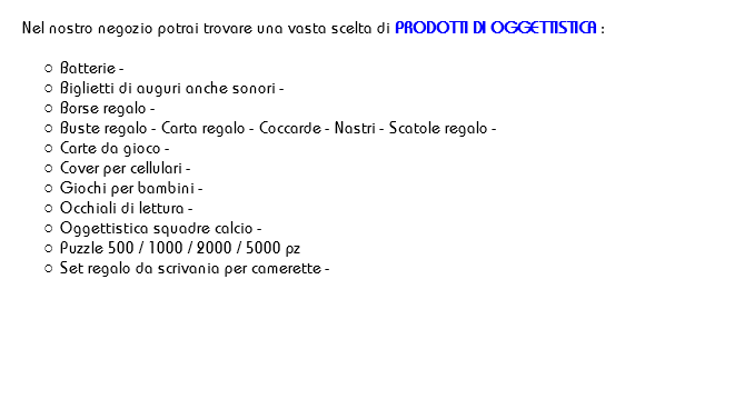 
Nel nostro negozio potrai trovare una vasta scelta di PRODOTTI DI OGGETTISTICA : Batterie -
Biglietti di auguri anche sonori - Borse regalo - Buste regalo - Carta regalo - Coccarde - Nastri - Scatole regalo -
Carte da gioco -
Cover per cellulari -
Giochi per bambini -
Occhiali di lettura -
Oggettistica squadre calcio -
Puzzle 500 / 1000 / 2000 / 5000 pz
Set regalo da scrivania per camerette - 