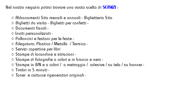 
Nel nostro negozio potrai trovare una vasta scelta di SERVIZI : Abbonamenti Sita mensili e annuali - Biglietteria Sita
Biglietti da visita - Biglietti per confetti -
Documenti fiscali -
Inviti personalizzati -
Palloncini e festoni per le feste -
Rilegatura: Plastica / Metallo / Termica -
Servizi copertine per libri
Stampe di locandine e striscioni -
Stampe di fotografie a colori e in bianco e nero -
Stampe in B/N e a colori / a metraggio / adesive / su tela / su banner -
Timbri in 5 minuti -
Toner e cartucce rigeneratori originali - 
